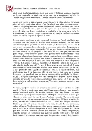 Juventude Mariana Vicentina do Sobreiro - Sector Mariano

ela é válida também para todos nós e para sempre. Todas as vezes que ouvimos
ou lemos estas palavras, podemos colocar-nos com o pensamento ao lado de
Tomé e imaginar que o Senhor fala também connosco como falou com ele.

Ao mesmo tempo, a sua pergunta confere também a nós o direito, por assim
dizer, de pedir explicações a Jesus. Com frequência nós não o compreendemos.
Temos a coragem para dizer: não te compreendo, Senhor, ouve-me, ajuda-me a
compreender. Desta forma, com esta franqueza que é o verdadeiro modo de
rezar, de falar com Jesus, exprimimos a insuficiência da nossa capacidade de
compreender, ao mesmo tempo colocamo-nos na atitude confiante de quem
espera luz e força de quem é capaz de as doar.

Depois, muito conhecida e até proverbial é a cena de Tomé incrédulo, que
aconteceu oito dias depois da Páscoa. Num primeiro momento, ele não tinha
acreditado em Jesus que apareceu na sua ausência, e dissera: "Se eu não vir o sinal
dos pregos nas suas mãos e não meter o meu dedo nesse sinal dos pregos e a
minha mão no seu peito, não acredito" (Jo 20, 25). No fundo, destas palavras
sobressai a convicção de que Jesus já é reconhecível não tanto pelo rosto quanto
pelas chagas. Tomé considera que os sinais qualificadores da identidade de Jesus
são agora sobretudo as chagas, nas quais se revela até que ponto Ele nos amou.
Nisto o Apóstolo não se engana. Como sabemos, oito dias depois Jesus aparece no
meio dos seus discípulos, e desta vez Tomé está presente. E Jesus interpela-o:
"Põe teu dedo aqui e vê minhas mãos! Estende tua mão e põe-na no meu lado e
não sejas incrédulo, mas crê!" (Jo 20, 27). Tomé reage com a profissão de fé mais
maravilhosa de todo o Novo Testamento: "Meu Senhor e meu Deus!" (Jo 20, 28).
A este propósito, Santo Agostinho comenta: Tomé via e tocava o homem, mas
confessava a sua fé em Deus, que não via nem tocava. Mas o que via e tocava
levava-o a crer naquilo de que até àquele momento tinha duvidado" (In Iohann.
121, 5). O evangelista prossegue com uma última palavra de Jesus a Tomé: "Porque
me viste, acreditaste. Felizes os que, sem terem visto, crerão" (cf. Jo 20, 29). Esta
frase também se pode conjugar no presente; "Bem-aventurados os que crêem sem
terem visto".

Contudo, aqui Jesus enuncia um princípio fundamental para os cristãos que virão
depois de Tomé, portanto para todos nós. É interessante observar como o grande
teólogo medieval Tomás de Aquino, compara com esta fórmula de bem-
aventurança aquela aparentemente oposta citada por Lucas: "Felizes os olhos que
vêem o que estais a ver" (Lc 10, 23). Mas o Aquinate comenta: "Merece muito mais
quem crê sem ver do que quem crê porque vê" (In Johann. XX lectio VI 2566). De
facto, a Carta aos Hebreus, recordando toda a série dos antigos Patriarcas
bíblicos, que acreditaram em Deus sem ver o cumprimento das suas promessas,
define a fé como "fundamento das coisas que se esperam e comprovação das que
não se vêem" (11, 1). O caso do Apóstolo Tomé é importante para nós pelo menos
por três motivos: primeiro, porque nos conforta nas nossas inseguranças;
segundo porque nos demonstra que qualquer dúvida pode levar a um êxito
luminoso além de qualquer incerteza; e por fim, porque as palavras dirigidas a ele
 