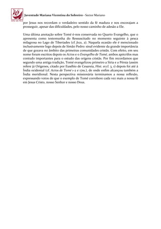Juventude Mariana Vicentina do Sobreiro - Sector Mariano

por Jesus nos recordam o verdadeiro sentido da fé madura e nos encorajam a
prosseguir, apesar das dificuldades, pelo nosso caminho de adesão a Ele.

Uma última anotação sobre Tomé é-nos conservada no Quarto Evangelho, que o
apresenta como testemunha do Ressuscitado no momento seguinte à pesca
milagrosa no Lago de Tiberíades (cf. Jo21, 2). Naquela ocasião ele é mencionado
inclusivamente logo depois de Simão Pedro: sinal evidente da grande importância
de que gozava no âmbito das primeiras comunidades cristãs. Com efeito, em seu
nome foram escritos depois os Actos e o Evangelho de Tomé, ambos apócrifos mas
contudo importantes para o estudo das origens cristãs. Por fim recordamos que
segundo uma antiga tradição, Tomé evangelizou primeiro a Síria e a Pérsia (assim
refere já Orígenes, citado por Eusébio de Cesareia, Hist. eccl. 3, 1) depois foi até à
Índia ocidental (cf. Actos de Tomé 1-2 e 17ss.), de onde enfim alcançou também a
Índia meridional. Nesta perspectiva missionária terminamos a nossa reflexão,
expressando votos de que o exemplo de Tomé corrobore cada vez mais a nossa fé
em Jesus Cristo, nosso Senhor e nosso Deus.
 