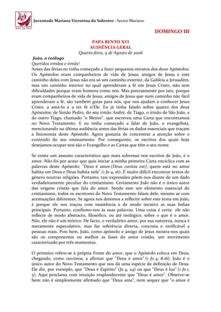 Juventude Mariana Vicentina do Sobreiro - Sector Mariano

                                                                 DOMINGO III
                              PAPA BENTO XVI
                             AUDIÊNCIA GERAL
                        Quarta-feira, 9 de Agosto de 2006
 João, o teólogo
Queridos irmãos e irmãs!
Antes das férias eu tinha começado a fazer pequenos retratos dos doze Apóstolos.
Os Apóstolos eram companheiros de vida de Jesus, amigos de Jesus e este
caminho deles com Jesus não era só um caminho exterior, da Galileia a Jerusalém,
mas um caminho interior no qual aprenderam a fé em Jesus Cristo, não sem
dificuldades porque eram homens como nós. Mas precisamente por isto, porque
eram companheiros de vida de Jesus, amigos de Jesus que num caminho não fácil
aprenderam a fé, são também guias para nós, que nos ajudam a conhecer Jesus
Cristo, a amá-lo e a ter fé n'Ele. Eu já tinha falado sobre quatro dos doze
Apóstolos: de Simão Pedro, do seu irmão André, de Tiago, o irmão de São João, e
do outro Tiago, chamado "o Menor", que escreveu uma Carta que encontramos
no Novo Testamento. E eu tinha começado a falar de João, o evangelista,
mencionando na última audiência antes das férias os dados essenciais que traçam
a fisionomia deste Apóstolo. Agora gostaria de concentrar a atenção sobre o
conteúdo do seu ensinamento. Por conseguinte, os escritos dos quais hoje
desejamos ocupar-nos são o Evangelho e as Cartas que têm o seu nome.

Se existe um assunto característico que mais sobressai nos escritos de João, é o
amor. Não foi por acaso que quis iniciar a minha primeira Carta encíclica com as
palavras deste Apóstolo: "Deus é amor (Deus caritas est); quem está no amor
habita em Deus e Deus habita nele" (1 Jo 4, 16). É muito difícil encontrar textos do
género noutras religiões. Portanto, tais expressões põem-nos diante de um dado
verdadeiramente peculiar do cristianismo. Certamente João não é o único autor
das origens cristãs que fala do amor. Sendo este um elemento essencial do
cristianismo, todos os escritores do Novo Testamento falam dele, mesmo se com
acentuações diferentes. Se agora nos detemos a reflectir sobre este tema em João,
é porque ele nos traçou com insistência e de modo incisivo as suas linhas
principais. Portanto, confiemo-nos às suas palavras. Uma coisa é certa: ele não
reflecte de modo abstracto, filosófico, ou até teológico, sobre o que é o amor.
Não, ele não é um teórico. De facto, o verdadeiro amor, por sua natureza, nunca é
meramente especulativo, mas faz referência directa, concreta e verificável a
pessoas reais. Pois bem, João, como apóstolo e amigo de Jesus mostra-nos quais
são os componentes ou melhor as fases do amor cristão, um movimento
caracterizado por três momentos.

O primeiro refere-se à própria Fonte do amor, que o Apóstolo coloca em Deus,
chegando, como ouvimos, a afirmar que "Deus é amor" (1 Jo 4, 8.16). João é o
único autor do Novo Testamento que nos dá uma espécie de definição de Deus.
Ele diz, por exemplo, que "Deus é Espírito" (Jo 4, 24) ou que "Deus é luz" (1 Jo 1,
5). Aqui proclama com intuição resplandecente que "Deus é amor". Observe-se
bem: não é simplesmente afirmado que "Deus ama", nem sequer que "o amor é
 