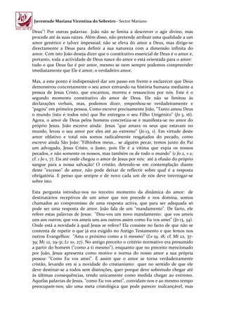 Juventude Mariana Vicentina do Sobreiro - Sector Mariano

Deus"! Por outras palavras: João não se limita a descrever o agir divino, mas
procede até às suas raízes. Além disso, não pretende atribuir uma qualidade a um
amor genérico e talvez impessoal; não se eleva do amor a Deus, mas dirige-se
directamente a Deus para definir a sua natureza com a dimensão infinita do
amor. Com isto João deseja dizer que o constitutivo essencial de Deus é o amor e,
portanto, toda a actividade de Deus nasce do amor e está orientada para o amor:
tudo o que Deus faz é por amor, mesmo se nem sempre podemos compreender
imediatamente que Ele é amor, o verdadeiro amor.

Mas, a este ponto é indispensável dar um passo em frente e esclarecer que Deus
demonstrou concretamente o seu amor entrando na história humana mediante a
pessoa de Jesus Cristo, que encarnou, morreu e ressuscitou por nós. Este é o
segundo momento constitutivo do amor de Deus. Ele não se limitou às
declarações verbais, mas, podemos dizer, empenhou-se verdadeiramente e
"pagou" em primeira pessoa. Como escreve precisamente João, "Tanto amou Deus
o mundo (isto é: todos nós) que lhe entregou o seu Filho Unigénito" (Jo 3, 16).
Agora, o amor de Deus pelos homens concretiza-se e manifesta-se no amor do
próprio Jesus. João escreve ainda: Jesus "que amara os seus que estavam no
mundo, levou o seu amor por eles até ao extremo" (Jo 13, 1). Em virtude deste
amor oblativo e total nós somos radicalmente resgatados do pecado, como
escreve ainda São João: "Filhinhos meus... se alguém pecar, temos junto do Pai
um advogado, Jesus Cristo, o Justo, pois Ele é a vítima que expia os nossos
pecados, e não somente os nossos, mas também os de todo o mundo" (1 Jo 2, 1-2;
cf. 1 Jo 1, 7). Eis até onde chegou o amor de Jesus por nós: até à efusão do próprio
sangue para a nossa salvação! O cristão, detendo-se em contemplação diante
deste "excesso" de amor, não pode deixar de reflectir sobre qual é a resposta
obrigatória. E penso que sempre e de novo cada um de nós deve interrogar-se
sobre isto.

Esta pergunta introduz-nos no terceiro momento da dinâmica do amor: de
destinatários receptivos de um amor que nos precede e nos domina, somos
chamados ao compromisso de uma resposta activa, que para ser adequada só
pode ser uma resposta de amor. João fala de um "mandamento". De facto, ele
refere estas palavras de Jesus: "Dou-vos um novo mandamento: que vos ameis
uns aos outros; que vos ameis uns aos outros assim como Eu vos amei" (Jo 13, 34).
Onde está a novidade à qual Jesus se refere? Ela consiste no facto de que não se
contenta de repetir o que já era exigido no Antigo Testamento e que lemos nos
outros Evangelhos: "Ama o próximo como a ti mesmo" (Lv 19, 18; cf. Mt 22, 37-
39; Mc 12, 29-31; Lc 10, 27). No antigo preceito o critério normativo era presumido
a partir do homem ("como a ti mesmo"), enquanto que no preceito mencionado
por João, Jesus apresenta como motivo e norma do nosso amor a sua própria
pessoa: "Como Eu vos amei". É assim que o amor se torna verdadeiramente
cristão, levando em si a novidade do cristianismo: quer no sentido de que ele
deve destinar-se a todos sem distinções, quer porque deve sobretudo chegar até
às últimas consequências, tendo unicamente como medida chegar ao extremo.
Aquelas palavras de Jesus, "como Eu vos amei", convidam-nos e ao mesmo tempo
preocupam-nos; são uma meta cristológica que pode parecer inalcançável, mas
 