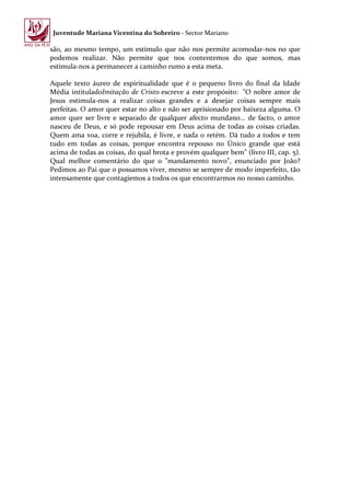 Juventude Mariana Vicentina do Sobreiro - Sector Mariano

são, ao mesmo tempo, um estímulo que não nos permite acomodar-nos no que
podemos realizar. Não permite que nos contentemos do que somos, mas
estimula-nos a permanecer a caminho rumo a esta meta.

Aquele texto áureo de espiritualidade que é o pequeno livro do final da Idade
Média intituladoImitação de Cristo escreve a este propósito: "O nobre amor de
Jesus estimula-nos a realizar coisas grandes e a desejar coisas sempre mais
perfeitas. O amor quer estar no alto e não ser aprisionado por baixeza alguma. O
amor quer ser livre e separado de qualquer afecto mundano... de facto, o amor
nasceu de Deus, e só pode repousar em Deus acima de todas as coisas criadas.
Quem ama voa, corre e rejubila, é livre, e nada o retém. Dá tudo a todos e tem
tudo em todas as coisas, porque encontra repouso no Único grande que está
acima de todas as coisas, do qual brota e provém qualquer bem" (livro III, cap. 5).
Qual melhor comentário do que o "mandamento novo", enunciado por João?
Pedimos ao Pai que o possamos viver, mesmo se sempre de modo imperfeito, tão
intensamente que contagiemos a todos os que encontrarmos no nosso caminho.
 