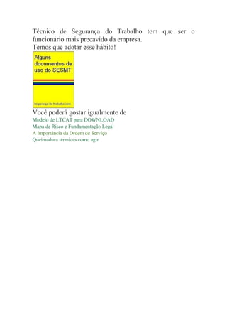Técnico de Segurança do Trabalho tem que ser o
funcionário mais precavido da empresa.
Temos que adotar esse hábito!
Você poderá gostar igualmente de
Modelo de LTCAT para DOWNLOAD
Mapa de Risco e Fundamentação Legal
A importância da Ordem de Serviço
Queimadura térmicas como agir
 