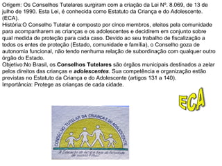 Origem: Os Conselhos Tutelares surgiram com a criação da Lei Nº. 8.069, de 13 de julho de 1990. Esta Lei, é conhecida como Estatuto da Criança e do Adolescente. (ECA).  História:O Conselho Tutelar é composto por cinco membros, eleitos pela comunidade para acompanharem as crianças e os adolescentes e decidirem em conjunto sobre qual medida de proteção para cada caso. Devido ao seu trabalho de fiscalização a todos os entes de proteção (Estado, comunidade e família), o Conselho goza de autonomia funcional, não tendo nenhuma relação de subordinação com qualquer outro órgão do Estado.  Objetivo:No Brasil, os  Conselhos Tutelares  são órgãos municipais destinados a zelar pelos direitos das crianças e  adolescentes . Sua competência e organização estão previstas no Estatuto da Criança e do Adolescente (artigos 131 a 140).  Importância: Protege as crianças de cada cidade. ECA 
