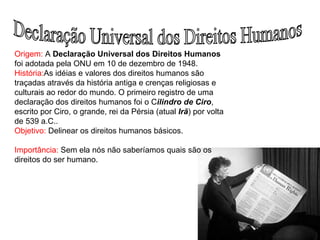Declaração Universal dos Direitos Humanos Origem:  A  Declaração Universal dos Direitos Humanos  foi adotada pela ONU em 10 de dezembro de 1948.  História: As idéias e valores dos direitos humanos são traçadas através da história antiga e crenças religiosas e culturais ao redor do mundo. O primeiro registro de uma declaração dos direitos humanos foi o C ilindro de Ciro , escrito por Ciro, o grande, rei da Pérsia (atual  Irã ) por volta de 539 a.C.. Objetivo:  Delinear os direitos humanos básicos. Importância:  Sem ela nós não saberíamos quais são os direitos do ser humano. 