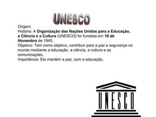 UNESCO Origem: História: A  Organização das Nações Unidas para a Educação, a Ciência e a Cultura  (UNESCO) foi fundada em  16 de Novembro  de 1945.  Objetivo: Tem como objetivo, contribuir para a paz e segurança no mundo mediante a educação, a ciência, a cultura e as comunicações.  Importância: Ela mantém a paz, com a educação. 