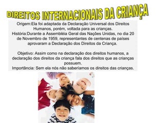 DIREITOS INTERNACIONAIS DA CRIANÇA Origem:Ela foi adaptada da Declaração Universal dos Direitos Humanos, porém, voltada para as crianças. História:Durante a Assembléia Geral das Nações Unidas, no dia 20 de Novembro de 1959, representantes de centenas de países aprovaram a Declaração dos Direitos da Criança.  Objetivo: Assim como na declaração dos direitos humanos, a declaração dos direitos da criança fala dos direitos que as crianças possuem. Importância: Sem ela nós não saberíamos os direitos das crianças. 