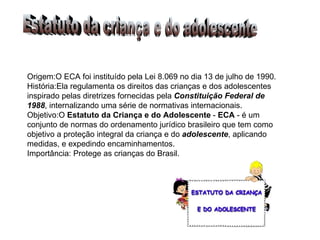 Origem:O ECA foi instituído pela Lei 8.069 no dia 13 de julho de 1990.  História:Ela regulamenta os direitos das crianças e dos adolescentes inspirado pelas diretrizes fornecidas pela  Constituição Federal de 1988 , internalizando uma série de normativas internacionais. Objetivo:O  Estatuto da Criança e do Adolescente  -  ECA  - é um conjunto de normas do ordenamento jurídico brasileiro que tem como objetivo a proteção integral da criança e do  adolescente , aplicando medidas, e expedindo encaminhamentos.  Importância: Protege as crianças do Brasil. Estatuto da criança e do adolescente 
