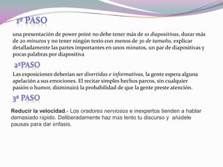 1º pasouna presentación de powerpoint no debe tener más de 10 diapositivas, durar más de 20 minutos y no tener ningún texto con menos de 30 de tamaño, explicar detalladamente las partes importantes en unos minutos, un par de diapositivas y pocas palabras por diapositiva2ºpasoLas exposiciones deberían ser divertidas e informativas, la gente espera alguna apelación a sus emociones. El recitar simples hechos parcos, sin cualquier pasión o humor, disminuirá la probabilidad de que la gente preste atención.3º pasoReducir la velocidad.- Los oradores nerviosos e inexpertos tienden a hablar demasiado rápido. Deliberadamente haz más lento tu discurso y añádele pausas para dar énfasis.