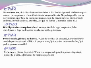 15º pasoNo te disculpes.- Las disculpas son sólo útiles si haz hecho algo mal. No las uses para excusar incompetencia o humillarte frente a una audiencia. No pidas perdón por tu nerviosismo o por falta de tiempo de preparación. La mayor parte de miembros de audiencia no sabrán de tu ansiedad, así que no llames la atención sobre ésta.16º pasoDiscúlpate si estas equivocado.- La excepción de la regla es que uno debe disculparse si llega tarde o si se prueba que está equivocado. 17º pasoPonerse en lugar de la audiencia.- Cuando escribas un discurso, hay que mirarlo desde la perspectiva del público. Y preguntarse ¿Qué podrían no entender? o ¿Qué podría parecer aburrido?18º pasoDiviértete.- ¿Suena imposible? Pues, con un poco de práctica puedes inyectarle algo de tu afición, a los temas de tus presentaciones.