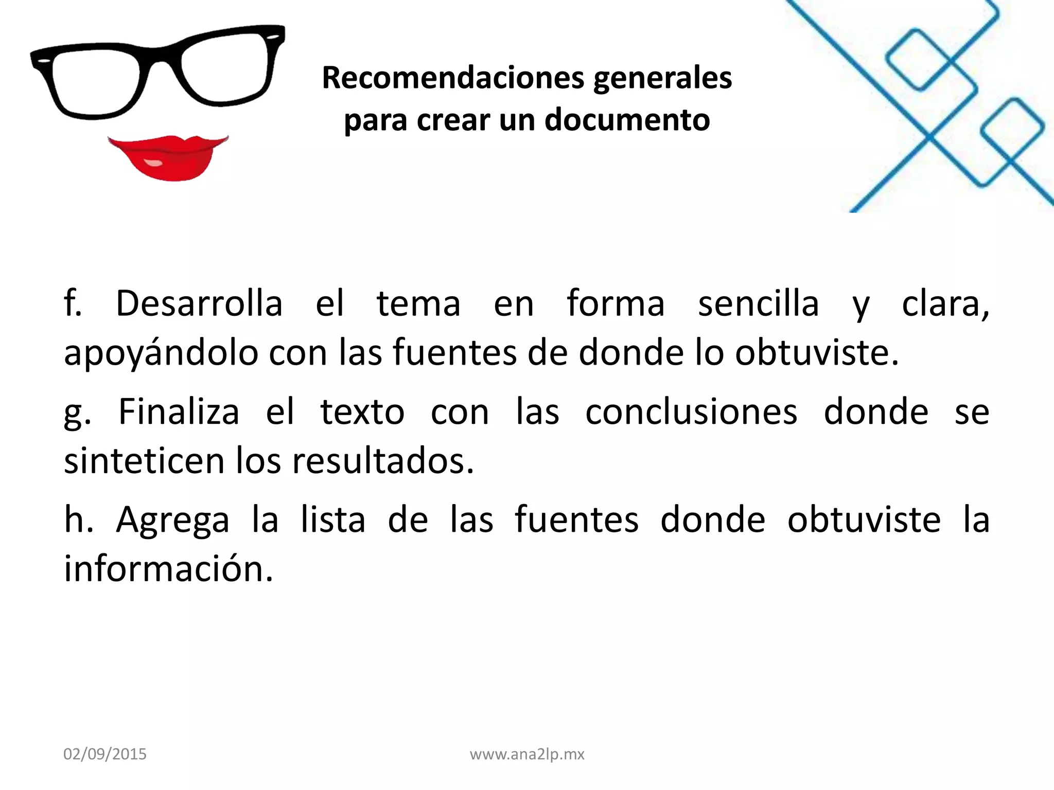 Recomendaciones generales
para crear un documento
f. Desarrolla el tema en forma sencilla y clara,
apoyándolo con las fuentes de donde lo obtuviste.
g. Finaliza el texto con las conclusiones donde se
sinteticen los resultados.
h. Agrega la lista de las fuentes donde obtuviste la
información.
02/09/2015 www.ana2lp.mx
 