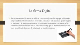 La firma Digital
• Es un valor numérico que se adhiere a un mensaje de datos y que utilizando
un procedimiento matemático conocido, vinculado a la clave de quien origina
el mensaje y al texto que contiene, permite determinar que este valor se ha
obtenido exclusivamente con la clave iniciador y que el mensaje inicial no ha
sido modificado después de efectuada la transformación.
 