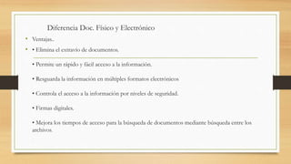 Diferencia Doc. Físico y Electrónico
• Ventajas..
• • Elimina el extravío de documentos.
• Permite un rápido y fácil acceso a la información.
• Resguarda la información en múltiples formatos electrónicos
• Controla el acceso a la información por niveles de seguridad.
• Firmas digitales.
• Mejora los tiempos de acceso para la búsqueda de documentos mediante búsqueda entre los
archivos.
.
 