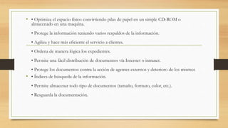 • • Optimiza el espacio físico convirtiendo pilas de papel en un simple CD-ROM o
almacenado en una maquina.
• Protege la información teniendo varios respaldos de la información.
• Agiliza y hace más eficiente el servicio a clientes.
• Ordena de manera lógica los expedientes.
• Permite una fácil distribución de documentos vía Internet o intranet.
• Protege los documentos contra la acción de agentes externos y deterioro de los mismos
• • Índices de búsqueda de la información.
• Permite almacenar todo tipo de documentos (tamaño, formato, color, etc.).
• Resguarda la documentación.
 