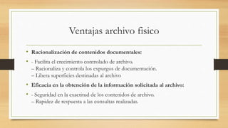Ventajas archivo fisico
• Racionalización de contenidos documentales:
• - Facilita el crecimiento controlado de archivo.
– Racionaliza y controla los expurgos de documentación.
– Libera superficies destinadas al archivo
• Eficacia en la obtención de la información solicitada al archivo:
• - Seguridad en la exactitud de los contenidos de archivo.
– Rapidez de respuesta a las consultas realizadas.
 