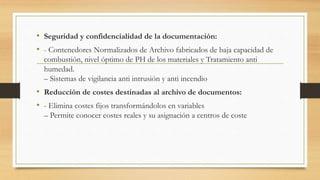 • Seguridad y confidencialidad de la documentación:
• - Contenedores Normalizados de Archivo fabricados de baja capacidad de
combustión, nivel óptimo de PH de los materiales y Tratamiento anti
humedad.
– Sistemas de vigilancia anti intrusión y anti incendio
• Reducción de costes destinadas al archivo de documentos:
• - Elimina costes fijos transformándolos en variables
– Permite conocer costes reales y su asignación a centros de coste
 