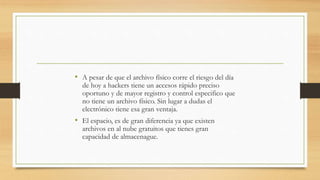 • A pesar de que el archivo físico corre el riesgo del día
de hoy a hackers tiene un accesos rápido preciso
oportuno y de mayor registro y control especifico que
no tiene un archivo físico. Sin lugar a dudas el
electrónico tiene esa gran ventaja.
• El espacio, es de gran diferencia ya que existen
archivos en al nube gratuitos que tienes gran
capacidad de almacenague.
 