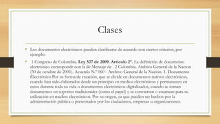 Clases
• Los documentos electrónicos pueden clasificarse de acuerdo con ciertos criterios, por
ejemplo:
• 1 Congreso de Colombia. Ley 527 de 2009. Artículo 2°. La definición de documento
electrónico corresponde con la de Mensaje de . 2 Colombia. Archivo General de la Nacion
(30 de octubre de 2001). Acuerdo N.º 060 - Archivo General de la Nación. 1. Documento
Electrónico Por su forma de creación, que se divide en documentos nativos electrónicos,
cuando han sido elaborados desde un principio en medios electrónicos y permanecen en
estos durante toda su vida o documentos electrónicos digitalizados, cuando se toman
documentos en soportes tradicionales (como el papel) y se convierten o escanean para su
utilización en medios electrónicos. Por su origen, ya que pueden ser hechos por la
administración pública o presentados por los ciudadanos, empresas u organizaciones.
 