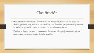 Clasificación
• Documentos ofimáticos Documentos de procesadores de texto, hojas de
cálculo, gráficos, etc, que son producidos con distintos programas o paquetes
de software y en diferentes versiones de un mismo software.
• Definir políticas para su conversión a formatos y lenguajes estables, de tal
manera que no se corrompa la información.
 