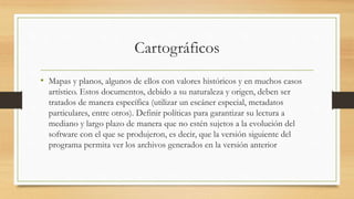 Cartográficos
• Mapas y planos, algunos de ellos con valores históricos y en muchos casos
artístico. Estos documentos, debido a su naturaleza y origen, deben ser
tratados de manera específica (utilizar un escáner especial, metadatos
particulares, entre otros). Definir políticas para garantizar su lectura a
mediano y largo plazo de manera que no estén sujetos a la evolución del
software con el que se produjeron, es decir, que la versión siguiente del
programa permita ver los archivos generados en la versión anterior
 