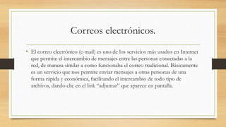 Correos electrónicos.
• El correo electrónico (e-mail) es uno de los servicios más usados en Internet
que permite el intercambio de mensajes entre las personas conectadas a la
red, de manera similar a como funcionaba el correo tradicional. Básicamente
es un servicio que nos permite enviar mensajes a otras personas de una
forma rápida y económica, facilitando el intercambio de todo tipo de
archivos, dando clic en el link “adjuntar” que aparece en pantalla.
 