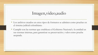 Imagen,video,audio
• Los archivos creados en estos tipos de formatos se admiten como pruebas en
el sistema judicial colombiano.
• Cumplir con las normas que establezca el Gobierno Nacional y la entidad en
sus normas internas, para garantizar su preservación y valor como prueba
aceptada.
 