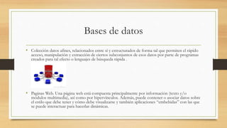 Bases de datos
• Colección datos afines, relacionados entre sí y estructurados de forma tal que permiten el rápido
acceso, manipulación y extracción de ciertos subconjuntos de esos datos por parte de programas
creados para tal efecto o lenguajes de búsqueda rápida .
• Paginas Web. Una página web está compuesta principalmente por información (texto y/o
módulos multimedia), así como por hipervínculos. Además, puede contener o asociar datos sobre
el estilo que debe tener y cómo debe visualizarse y también aplicaciones “embebidas” con las que
se puede interactuar para hacerlas dinámicas.
 