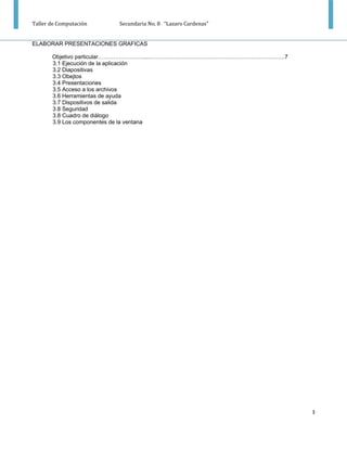 Taller de Computación   Secundaria No. 8 “Lazaro Cardenas”


ELABORAR PRESENTACIONES GRAFICAS

       Objetivo particular……………………....…………….………………………………………………..7
       3.1 Ejecución de la aplicación
       3.2 Diapositivas
       3.3 Obejtos
       3.4 Presentaciones
       3.5 Acceso a los archivos
       3.6 Herramientas de ayuda
       3.7 Dispositivos de salida
       3.8 Seguridad
       3.8 Cuadro de diálogo
       3.9 Los componentes de la ventana




                                                                    3
 
