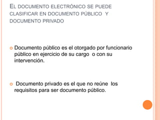 EL DOCUMENTO ELECTRÓNICO SE PUEDE
CLASIFICAR EN DOCUMENTO PÚBLICO Y
DOCUMENTO PRIVADO
 Documento público es el otorgado por funcionario
público en ejercicio de su cargo o con su
intervención.
 Documento privado es el que no reúne los
requisitos para ser documento público.
 