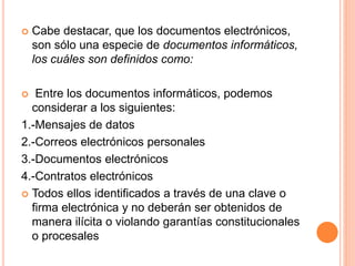  Cabe destacar, que los documentos electrónicos,
son sólo una especie de documentos informáticos,
los cuáles son definidos como:
 Entre los documentos informáticos, podemos
considerar a los siguientes:
1.-Mensajes de datos
2.-Correos electrónicos personales
3.-Documentos electrónicos
4.-Contratos electrónicos
 Todos ellos identificados a través de una clave o
firma electrónica y no deberán ser obtenidos de
manera ilícita o violando garantías constitucionales
o procesales
 