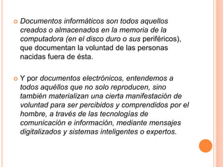  Documentos informáticos son todos aquellos
creados o almacenados en la memoria de la
computadora (en el disco duro o sus periféricos),
que documentan la voluntad de las personas
nacidas fuera de ésta.
 Y por documentos electrónicos, entendemos a
todos aquéllos que no solo reproducen, sino
también materializan una cierta manifestación de
voluntad para ser percibidos y comprendidos por el
hombre, a través de las tecnologías de
comunicación e información, mediante mensajes
digitalizados y sistemas inteligentes o expertos.
 
