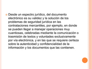  Desde un espectro jurídico, del documento
electrónico es su validez y la solución de los
problemas de seguridad jurídica en las
contrataciones mercantiles, por ejemplo, en donde
se pueden llegar a manejar operaciones muy
cuantiosas, celebradas mediante la comunicación o
trasmisión de textos y voluntades exclusivamente
por vía electrónica, y en las que se requiere certeza
sobre la autenticidad y confidencialidad de la
información y los documentos que las contienen.
 