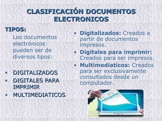 CLASIFICACIÓN DOCUMENTOS ELECTRONICOS TIPOS: Los documentos electrónicos pueden ser de diversos tipos:  DIGITALIZADOS DIGITALES PARA IMPRIMIR  MULTIMEDIATICOS Digitalizados:  Creados a partir de documentos impresos. Digitales para imprimir:  Creados para ser impresos. Multimediaticos:  Creados para ser exclusivamente consultados desde un computador. 