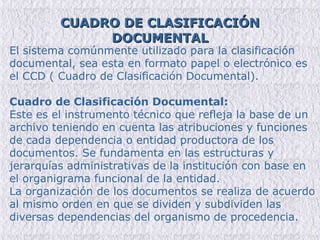 CUADRO DE CLASIFICACIÓN DOCUMENTAL El sistema comúnmente utilizado para la clasificación documental, sea esta en formato papel o electrónico es el CCD ( Cuadro de Clasificación Documental). Cuadro de Clasificación Documental: Este es el instrumento técnico que refleja la base de un archivo teniendo en cuenta las atribuciones y funciones de cada dependencia o entidad productora de los documentos. Se fundamenta en las estructuras y jerarquías administrativas de la institución con base en el organigrama funcional de la entidad. La organización de los documentos se realiza de acuerdo al mismo orden en que se dividen y subdividen las diversas dependencias del organismo de procedencia. 