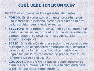 ¿QUÉ DEBE TENER UN CCD? Un CCD se compone de los siguientes elementos: FONDO:  Es el conjunto documental procedente de una institución o persona, siendo el resultado natural de la actividad que la entidad realiza. SECCIÓN : Es la primera división en que se ordena un fondo, las cuales conforme al principio de procedencia y orden original se organizan  de acuerdo a la estructura orgánica. SERIE:  Es la división de una sección, que corresponde al conjunto de documentos producidos en el desarrollo de una misma función o actividad administrativa. Regulados por la misma norma de procedimiento, se refieren a un tema especifico. CODIGO:  Clave arbitraria que se puede integrar de números  o números y letras. Es la herramienta para la relación de documentos entre si. 
