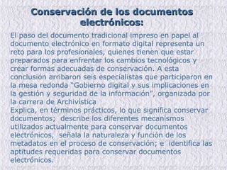 El paso del documento tradicional impreso en papel al documento electrónico en formato digital representa un reto para los profesionales, quienes tienen que estar preparados para enfrentar los cambios tecnológicos y crear formas adecuadas de conservación. A esta conclusión arribaron seis especialistas que participaron en la mesa redonda “Gobierno digital y sus implicaciones en la gestión y seguridad de la información”, organizada por la carrera de Archivística  Explica, en términos prácticos, lo que significa conservar documentos;  describe los diferentes mecanismos utilizados actualmente para conservar documentos electrónicos,  señala la naturaleza y función de los metadatos en el proceso de conservación; e  identifica las aptitudes requeridas para conservar documentos electrónicos. Conservación de los documentos electrónicos: 