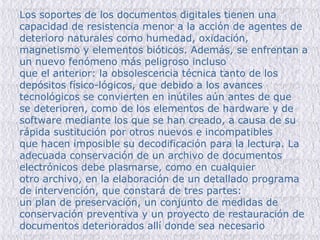 Los soportes de los documentos digitales tienen una capacidad de resistencia menor a la acción de agentes de deterioro naturales como humedad, oxidación, magnetismo y elementos bióticos. Además, se enfrentan a un nuevo fenómeno más peligroso incluso que el anterior: la obsolescencia técnica tanto de los depósitos físico-lógicos, que debido a los avances tecnológicos se convierten en inútiles aún antes de que se deterioren, como de los elementos de hardware y de software mediante los que se han creado, a causa de su rápida sustitución por otros nuevos e incompatibles que hacen imposible su decodificación para la lectura. La adecuada conservación de un archivo de documentos electrónicos debe plasmarse, como en cualquier otro archivo, en la elaboración de un detallado programa de intervención, que constará de tres partes: un plan de preservación, un conjunto de medidas de conservación preventiva y un proyecto de restauración de documentos deteriorados allí donde sea necesario 
