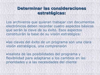 Determinar las consideraciones estratégicas: Los archiveros que quieran trabajar con documentos electrónicos deben recordar cuatro aspectos básicos que serán la clave de su éxito. Esos aspectos constituirán la base de su visión estratégica: las claves del éxito de un programa son una clara visión estratégica, una comprensión realista de las posibilidades del programa y flexibilidad para adaptarse a los cambios en las prioridades y a las necesidades del cliente 