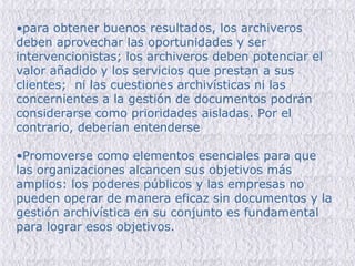 para obtener buenos resultados, los archiveros deben aprovechar las oportunidades y ser intervencionistas; los archiveros deben potenciar el valor añadido y los servicios que prestan a sus clientes;  ni las cuestiones archivísticas ni las concernientes a la gestión de documentos podrán considerarse como prioridades aisladas. Por el contrario, deberían entenderse Promoverse como elementos esenciales para que las organizaciones alcancen sus objetivos más amplios: los poderes públicos y las empresas no pueden operar de manera eficaz sin documentos y la gestión archivística en su conjunto es fundamental para lograr esos objetivos. 