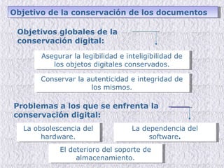 Objetivos globales de la conservación digital: Asegurar la legibilidad e inteligibilidad de los objetos digitales conservados. Conservar la autenticidad e integridad de los mismos. Problemas a los que se enfrenta la conservación digital: La obsolescencia del hardware. La dependencia del software . El deterioro del soporte de almacenamiento. Objetivo de la conservación de los documentos 