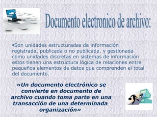 Son unidades estructuradas de información registrada, publicada o no publicada, y gestionada como unidades discretas en sistemas de información estos tienen una estructura lógica de relaciones entre pequeños elementos de datos que comprenden el total del documento.  Documento electronico de archivo: «Un documento electrónico se convierte en documento de archivo cuando toma parte en una transacción de una determinada  organización»   