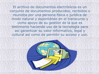 El archivo de documentos electrónicos es un conjunto de documentos producidos, recibidos o reunidos por una persona física o jurídica de modo natural y espontáneo en el transcurso y como apoyo de su gestión de la que es testimonio haciendo uso de la tecnología para así garantizar su valor informativo, legal y cultural así como de permitir su acceso y uso. 