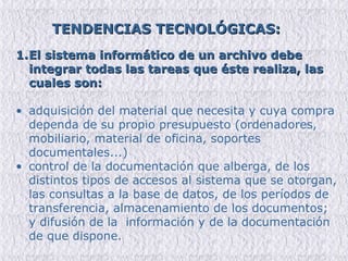 TENDENCIAS TECNOLÓGICAS:   El sistema informático de un archivo debe integrar todas las tareas que éste realiza, las cuales son: adquisición del material que necesita y cuya compra dependa de su propio presupuesto (ordenadores, mobiliario, material de oficina, soportes documentales...) control de la documentación que alberga, de los distintos tipos de accesos al sistema que se otorgan, las consultas a la base de datos, de los períodos de transferencia, almacenamiento de los documentos; y difusión de la  información y de la documentación de que dispone. 