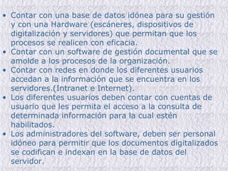 Contar con una base de datos idónea para su gestión y con una Hardware (escáneres, dispositivos de digitalización y servidores) que permitan que los procesos se realicen con eficacia. Contar con un software de gestión documental que se amolde a los procesos de la organización. Contar con redes en donde los diferentes usuarios accedan a la información  que se encuentra en los servidores.(Intranet e Internet). Los diferentes usuarios deben contar con cuentas de usuario que les permita el acceso a la consulta de determinada información para la cual estén habilitados. Los administradores del software, deben ser personal idóneo para permitir que los documentos digitalizados se codifican e indexan en la base de datos del servidor. 