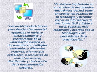 “ El sistema implantado en un archivo de documentos electrónicos deberá tener en cuenta los avances de la tecnología y permitir volcar su información de una forma fácil y fiable a otros soportes más modernos y acordes con la tecnología y las necesidades de la organización.” “ Los archivos electrónicos para Gestión Documental optimizan el registro, almacenamiento y recuperación de la  información basada en documentos con múltiples contenidos y diferentes orígenes, a la vez que establecen mecanismos de control de acceso, distribución y destrucción de la documentación obsoleta.  “ 