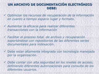 UN ARCHIVO DE DOCUMENTACIÓN ELECTRÓNICO DEBE: Optimizar los recursos de recuperación de la información en cuanto a tiempo espacio lugar y formato. Aumentar la eficacia para realizar diferentes transacciones con la información Facilitar el proceso total  de archivo y recuperación soportándose con repositorios de las diferentes series documentales para indexación. Debe estar altamente integrado con tecnología manejada por la organización. Debe contar con alta seguridad en los niveles de acceso, definiendo diferentes autorizaciones para consulta de los diferentes usuarios. 