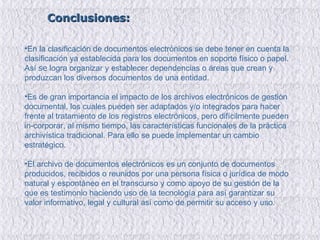 Conclusiones: En la clasificación de documentos electrónicos se debe tener en cuenta la clasificación ya establecida para los documentos en soporte físico o papel. Así  se  logra organizar y establecer dependencias o áreas que crean y produzcan los diversos documentos de una entidad.  Es de gran importancia el impacto de los archivos electrónicos de gestión documental, los cuales pueden  ser adaptados y/o integrados para hacer frente al tratamiento de los registros electrónicos, pero difícilmente pueden in­corporar, al mismo tiempo, las características funcionales de la práctica archivística tradicional. Para ello se puede implementar un cambio estratégico. El archivo de documentos electrónicos es un conjunto de documentos producidos, recibidos o reunidos por una persona física o jurídica de modo natural y espontáneo en el transcurso y como apoyo de su gestión de la que es testimonio haciendo uso de la tecnología para así garantizar su valor informativo, legal y cultural así como de permitir su acceso y uso. 