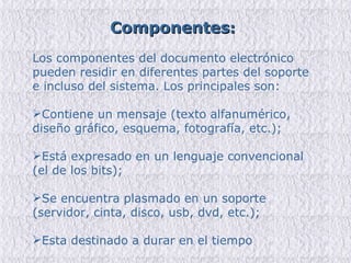 Los componentes del documento electrónico pueden residir en diferentes partes del soporte e incluso del sistema. Los principales son: Contiene un mensaje (texto alfanumérico, diseño gráfico, esquema, fotografía, etc.); Está expresado en un lenguaje convencional (el de los bits); Se encuentra plasmado en un soporte (servidor, cinta, disco, usb, dvd, etc.); Esta destinado a durar en el tiempo  Componentes : 