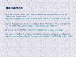 Bibliografía:   Parra Betancourt y Asociados, Administración de Documentos. Cuadro de Clasificación Documental.  http://www.organizarlosarchivos.com/index.php/cuadro-de-clasificacion.html   Cambio de paradigma en la organización de la información en la sociedad del conocimiento  http://administracionelectronica.us.es/diccionario Barcitonic s.a.   GLOSARIO:  http://www.barcitronic.com/glosario.aspx El profesional de la información, Revista internacional cientifica y profesional.  http://www.elprofesionaldelainformacion.com/contenidos/1999/junio/los_archivos_en_la_era_digital.html 