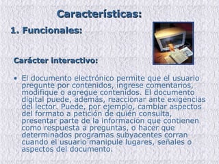Carácter interactivo: El documento electrónico permite que el usuario pregunte por contenidos, ingrese comentarios, modifique o agregue contenidos. El documento digital puede, además, reaccionar ante exigencias del lector. Puede, por ejemplo, cambiar aspectos del formato a petición de quién consulta, presentar parte de la información que contienen como respuesta a preguntas, o hacer que determinados programas subyacentes corran cuando el usuario manipule lugares, señales o aspectos del documento. Características: 1. Funcionales: 