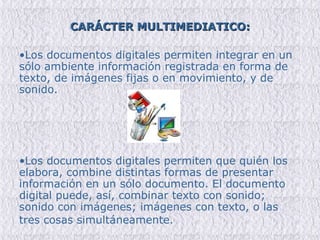 CARÁCTER MULTIMEDIATICO: Los documentos digitales permiten integrar en un sólo ambiente información registrada en forma de texto, de imágenes fijas o en movimiento, y de sonido.  Los documentos digitales permiten que quién los elabora, combine distintas formas de presentar información en un sólo documento. El documento digital puede, así, combinar texto con sonido; sonido con imágenes; imágenes con texto, o las tres cosas simultáneamente.   